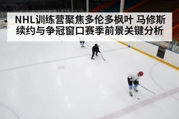 NHL训练营聚焦多伦多枫叶 马修斯续约与争冠窗口赛季前景关键分析（kaiyun）