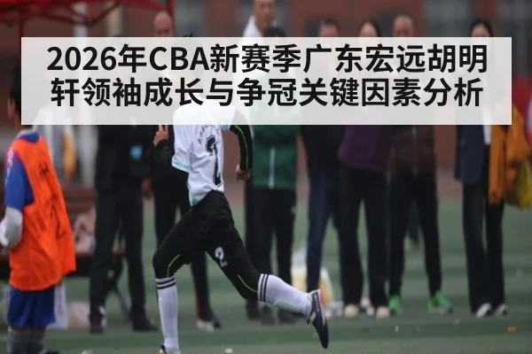 2026年CBA新赛季广东宏远胡明轩领袖成长与争冠关键因素分析 | kaiyun