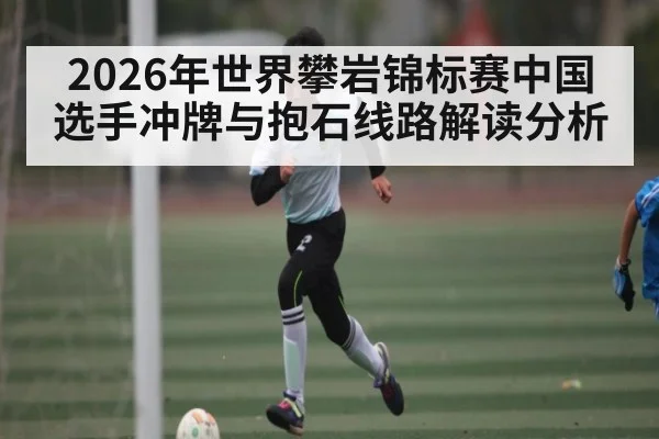 2026年世界攀岩锦标赛中国选手冲牌与抱石线路解读分析（kaiyun）