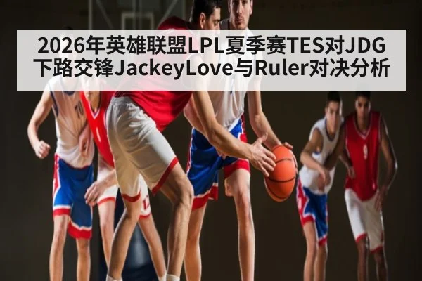 2026年英雄联盟LPL夏季赛TES对JDG下路交锋JackeyLove与Ruler对决分析（kaiyun）
